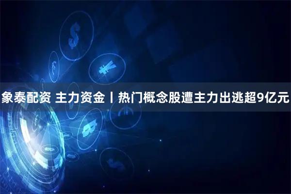 象泰配资 主力资金丨热门概念股遭主力出逃超9亿元