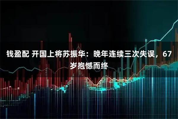 钱盈配 开国上将苏振华：晚年连续三次失误，67岁抱憾而终