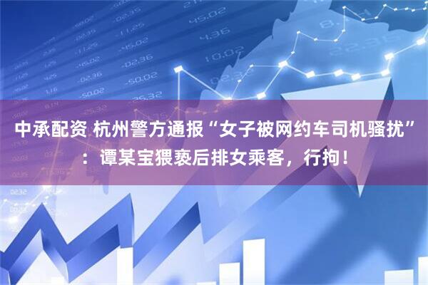 中承配资 杭州警方通报“女子被网约车司机骚扰”：谭某宝猥亵后排女乘客，行拘！