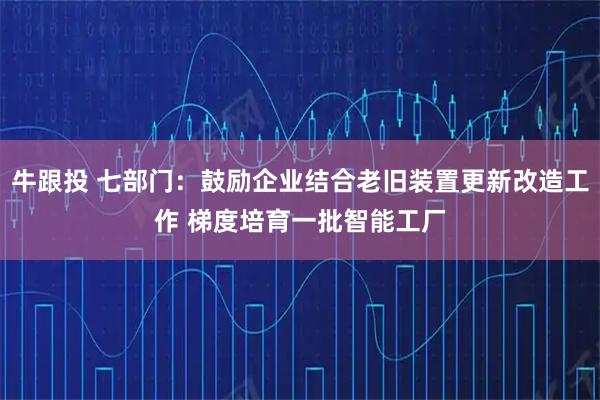 牛跟投 七部门：鼓励企业结合老旧装置更新改造工作 梯度培育一批智能工厂