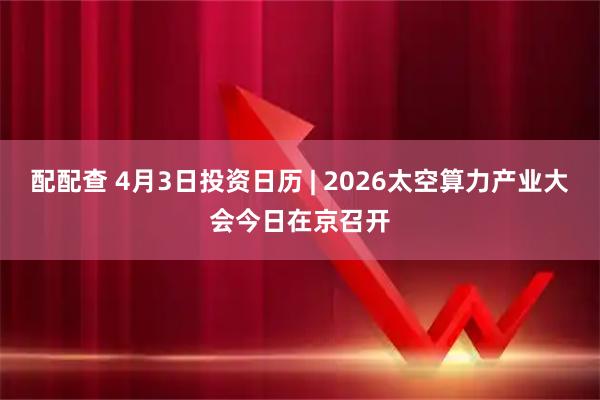 配配查 4月3日投资日历 | 2026太空算力产业大会今日在京召开