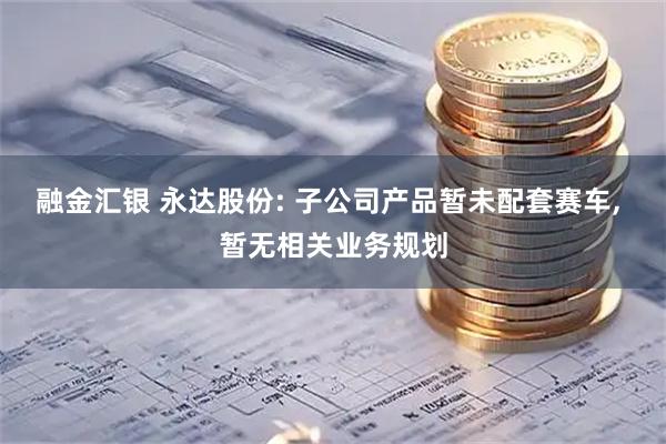 融金汇银 永达股份: 子公司产品暂未配套赛车, 暂无相关业务规划