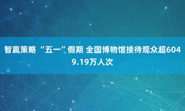 智赢策略 “五一”假期 全国博物馆接待观众超6049.19万人次