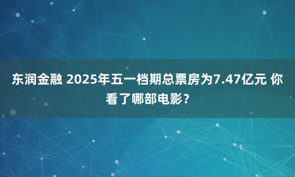 东润金融 2025年五一档期总票房为7.47亿元 你看了哪部电影？