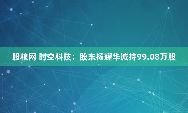股粮网 时空科技：股东杨耀华减持99.08万股
